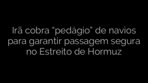 ​Irã cobra “pedágio” de navios para garantir passagem segura no Estreito de Hormuz 